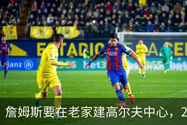 詹姆斯要在老家建高尔夫中心，2027年7月办邀请赛
