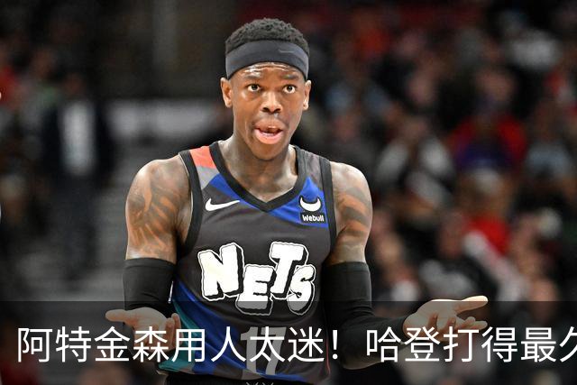 阿特金森用人太迷！哈登打得最久，海佐尼亚被弃，无脑信任梅里尔